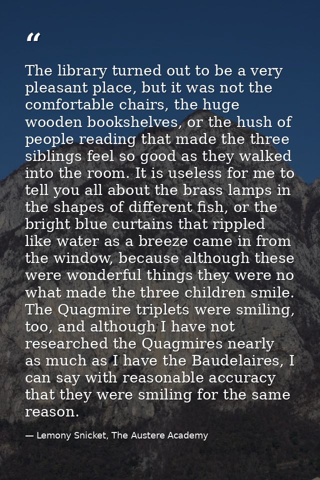 The library turned out to be a very pleasant place, but it was not the comfortable chairs, the huge wooden bookshelves,  — Lemony Snicket, The Austere Academy