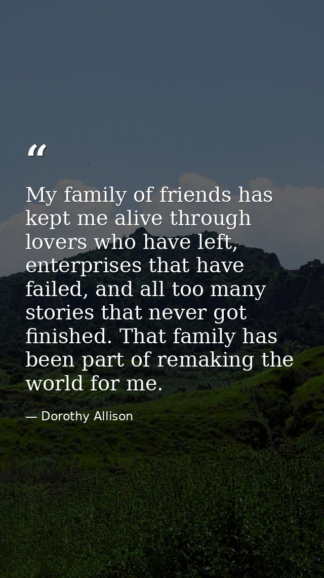 My family of friends has kept me alive through lovers who have left, enterprises that have failed, and all too many stor — Dorothy Allison