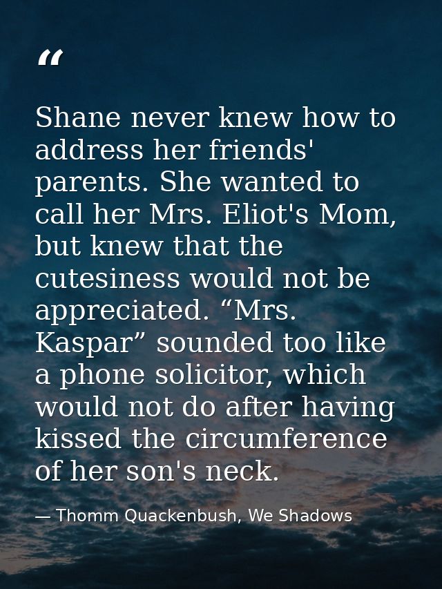 Shane never knew how to address her friends' parents. She wanted to call her Mrs. Eliot's Mom, but knew that the cutesin — Thomm Quackenbush, We Shadows