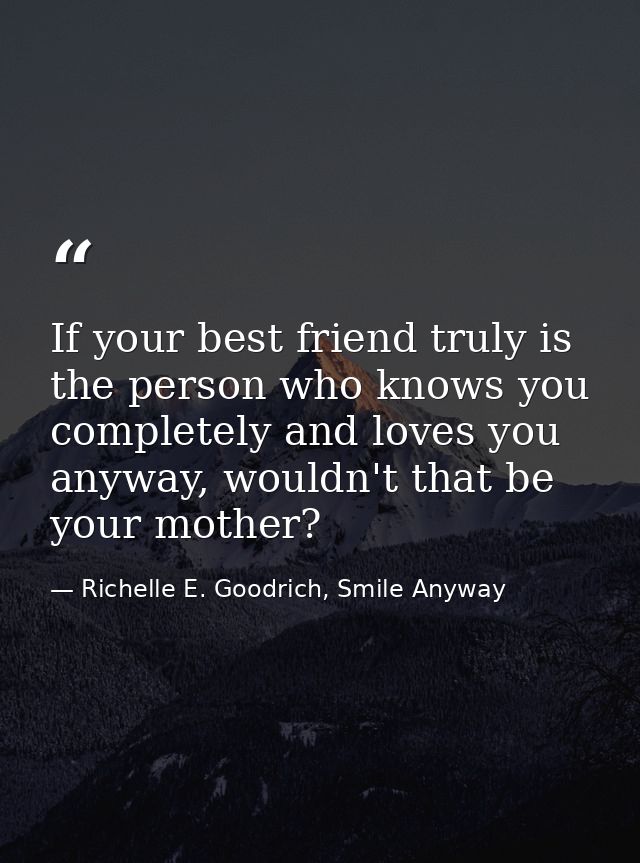 If your best friend truly is the person who knows you completely and loves you anyway, wouldn't that be your mother? — Richelle E. Goodrich, Smile Anyway