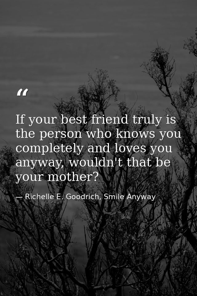 If your best friend truly is the person who knows you completely and loves you anyway, wouldn't that be your mother? — Richelle E. Goodrich, Smile Anyway