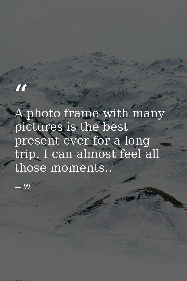 A photo frame with many pictures is the best present ever for a long trip. I can almost feel all those moments.. — W.