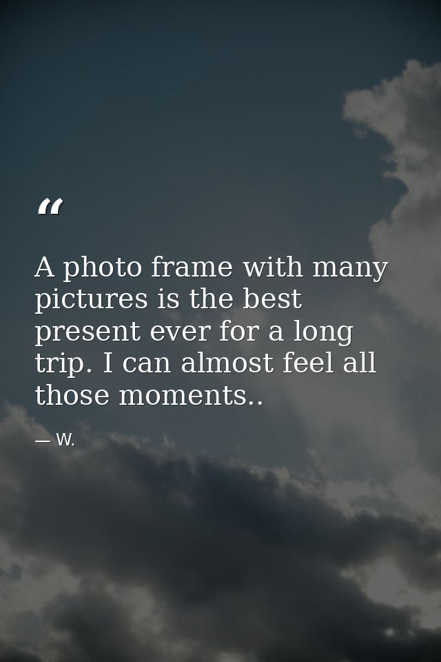 A photo frame with many pictures is the best present ever for a long trip. I can almost feel all those moments.. — W.