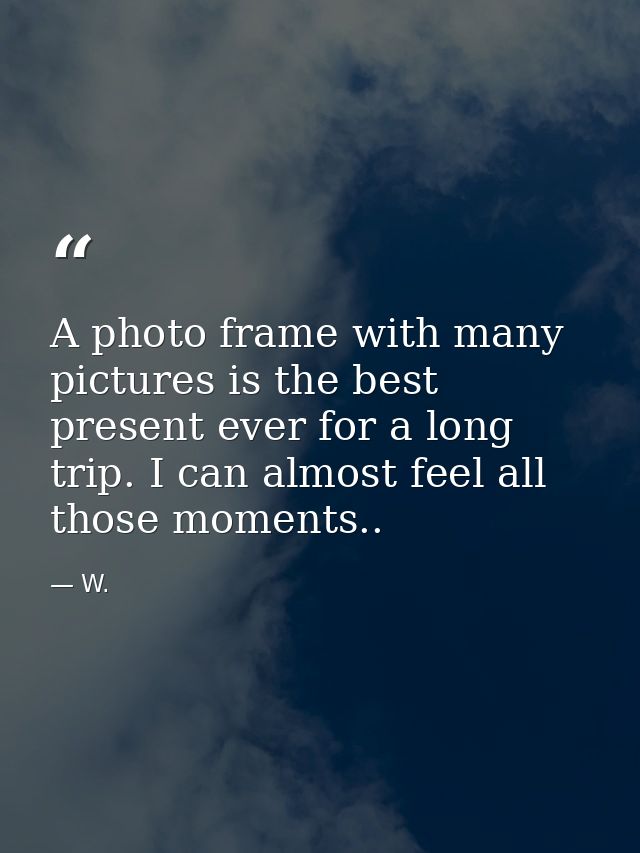 A photo frame with many pictures is the best present ever for a long trip. I can almost feel all those moments.. — W.