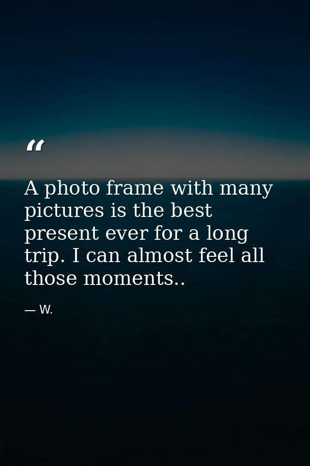 A photo frame with many pictures is the best present ever for a long trip. I can almost feel all those moments.. — W.