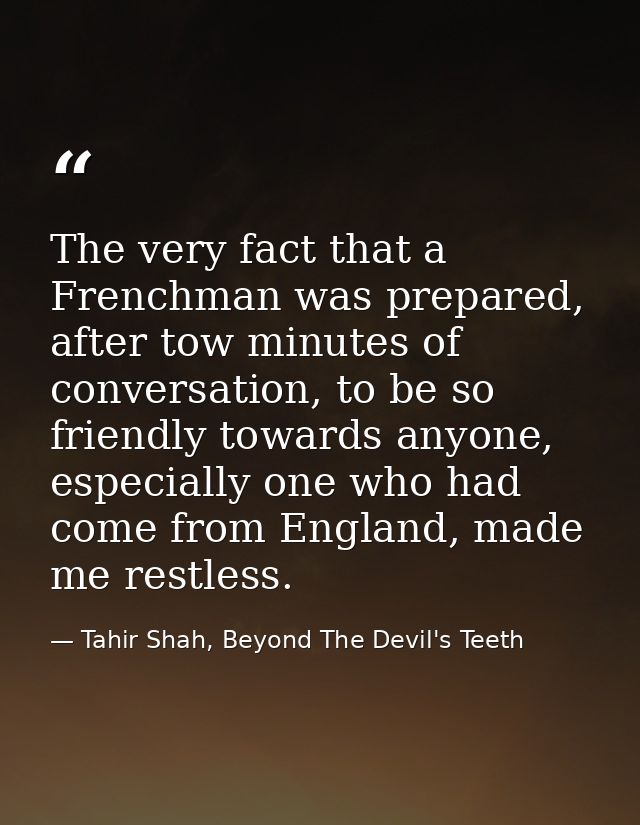The very fact that a Frenchman was prepared, after tow minutes of conversation, to be so friendly towards anyone, especi — Tahir Shah, Beyond The Devil's Teeth