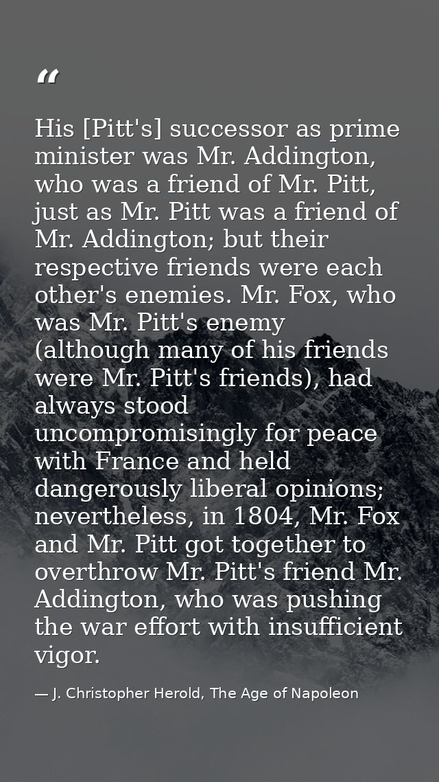 His [Pitt's] successor as prime minister was Mr. Addington, who was a friend of Mr. Pitt, just as Mr. Pitt was a friend  — J. Christopher Herold, The Age of Napoleon
