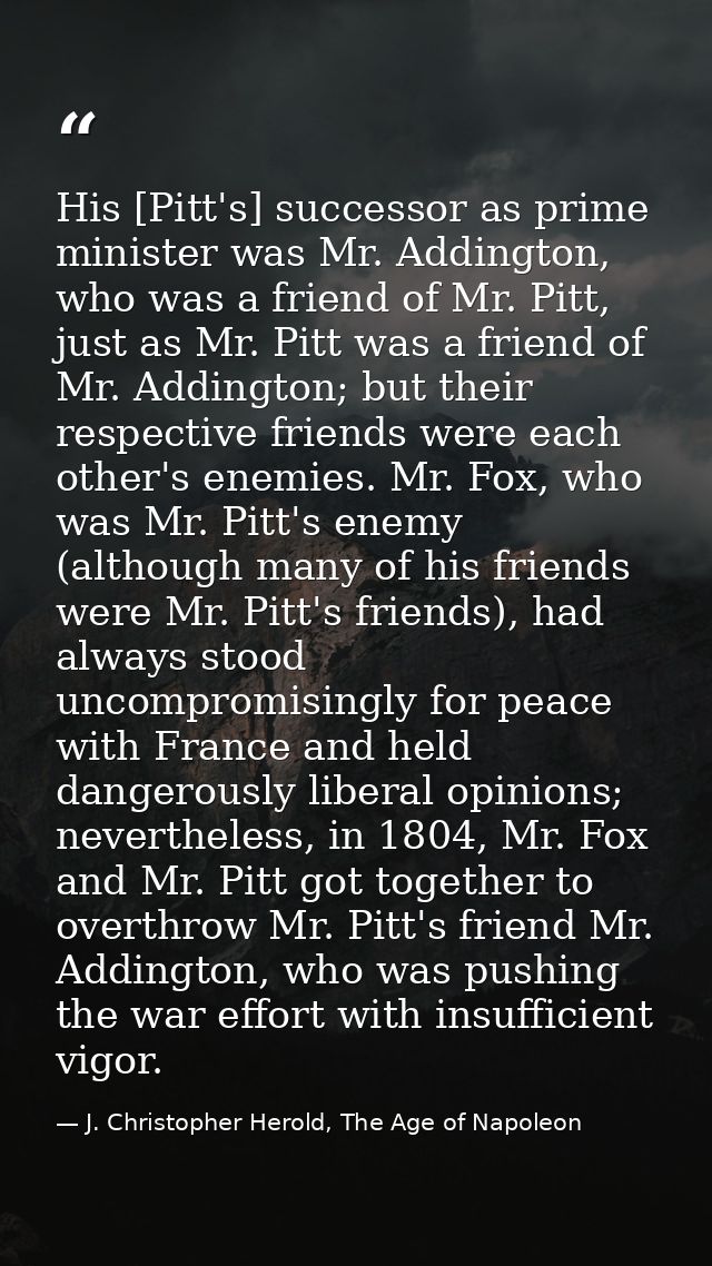 His [Pitt's] successor as prime minister was Mr. Addington, who was a friend of Mr. Pitt, just as Mr. Pitt was a friend  — J. Christopher Herold, The Age of Napoleon