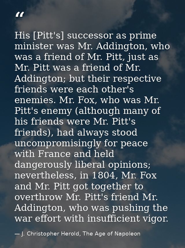 His [Pitt's] successor as prime minister was Mr. Addington, who was a friend of Mr. Pitt, just as Mr. Pitt was a friend  — J. Christopher Herold, The Age of Napoleon