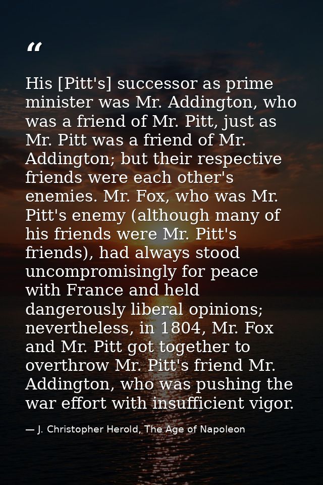 His [Pitt's] successor as prime minister was Mr. Addington, who was a friend of Mr. Pitt, just as Mr. Pitt was a friend  — J. Christopher Herold, The Age of Napoleon
