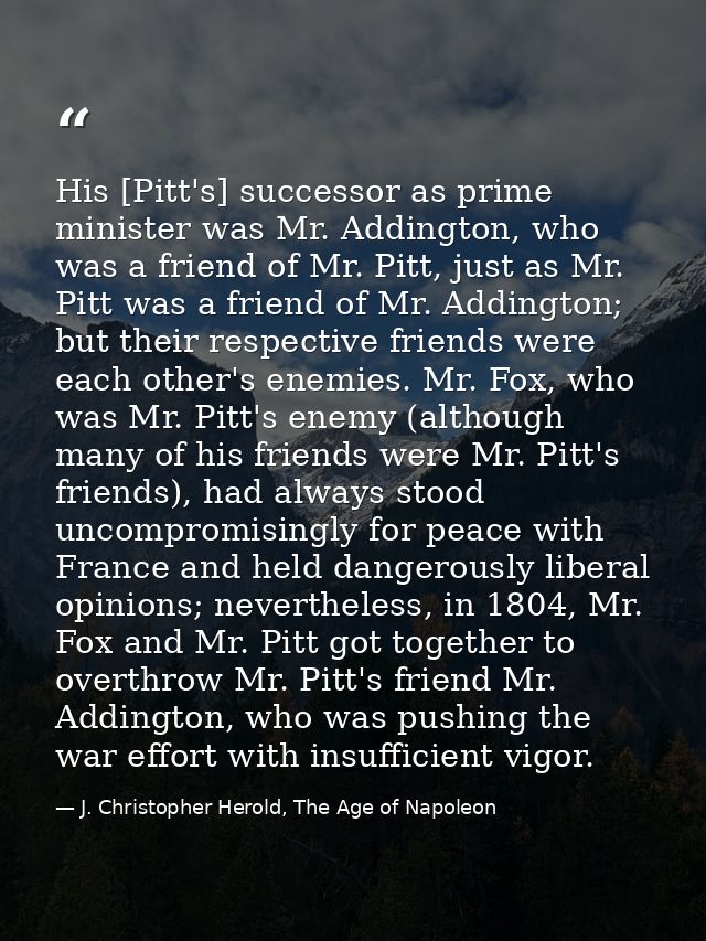 His [Pitt's] successor as prime minister was Mr. Addington, who was a friend of Mr. Pitt, just as Mr. Pitt was a friend  — J. Christopher Herold, The Age of Napoleon