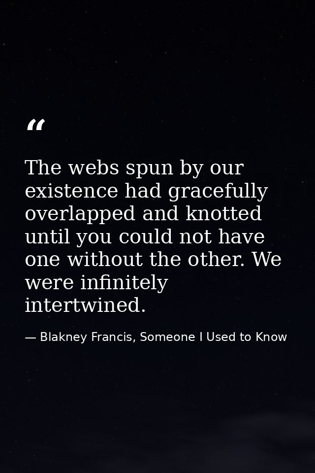 The webs spun by our existence had gracefully overlapped and knotted until you could not have one without the other. We  — Blakney Francis, Someone I Used to Know