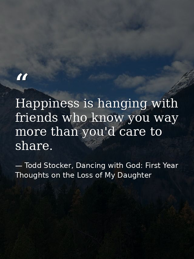 Happiness is hanging with friends who know you way more than you'd care to share. — Todd Stocker, Dancing with God: First Year Thoughts on the Loss of My Daughter