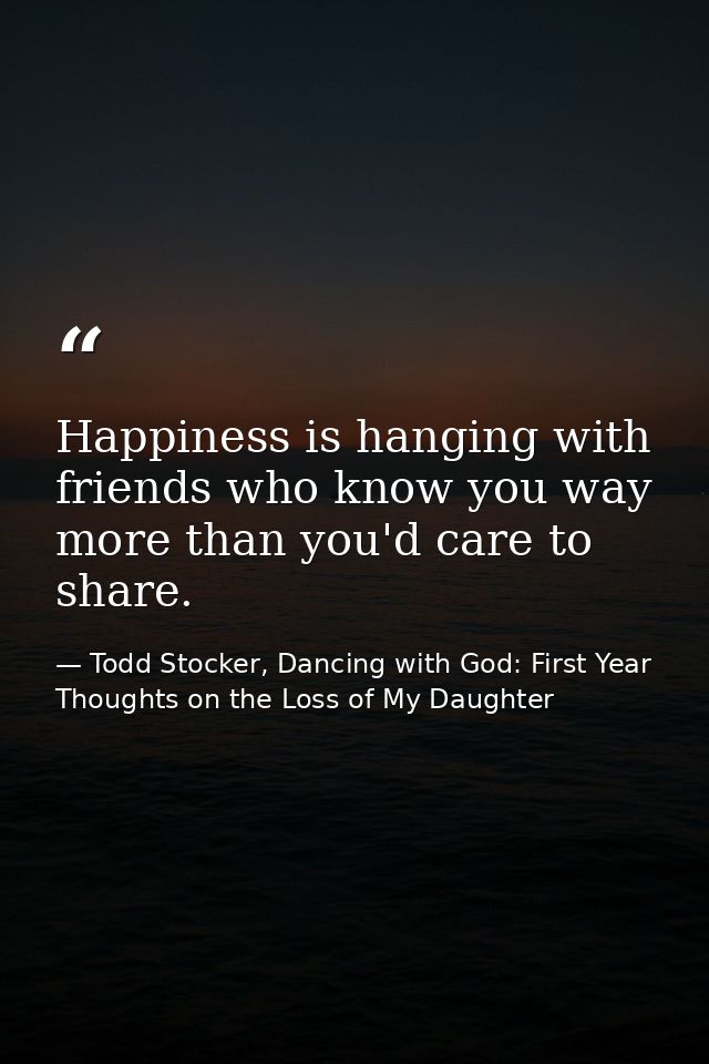 Happiness is hanging with friends who know you way more than you'd care to share. — Todd Stocker, Dancing with God: First Year Thoughts on the Loss of My Daughter