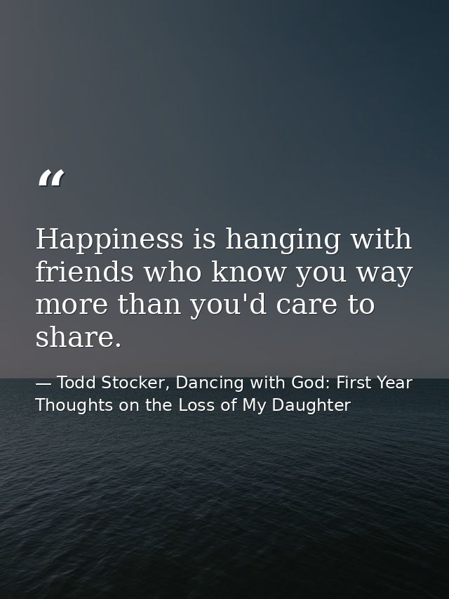 Happiness is hanging with friends who know you way more than you'd care to share. — Todd Stocker, Dancing with God: First Year Thoughts on the Loss of My Daughter