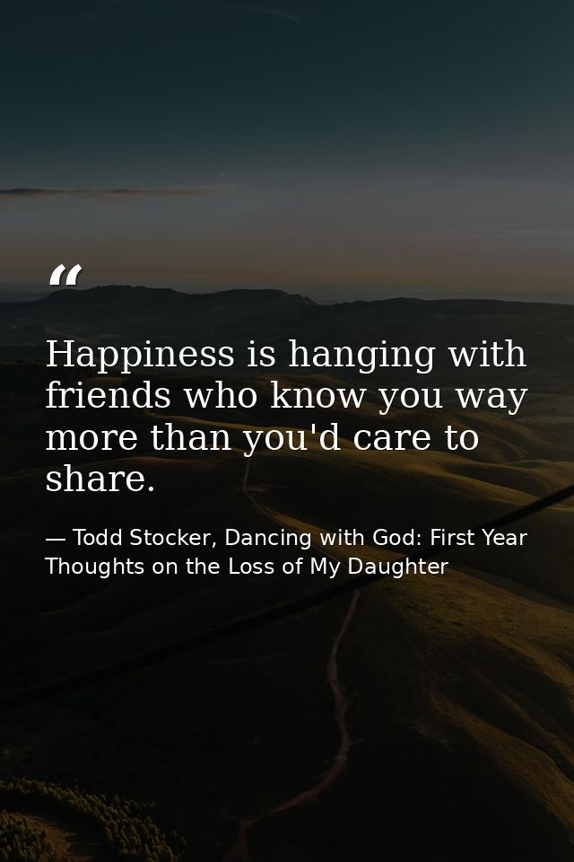 Happiness is hanging with friends who know you way more than you'd care to share. — Todd Stocker, Dancing with God: First Year Thoughts on the Loss of My Daughter