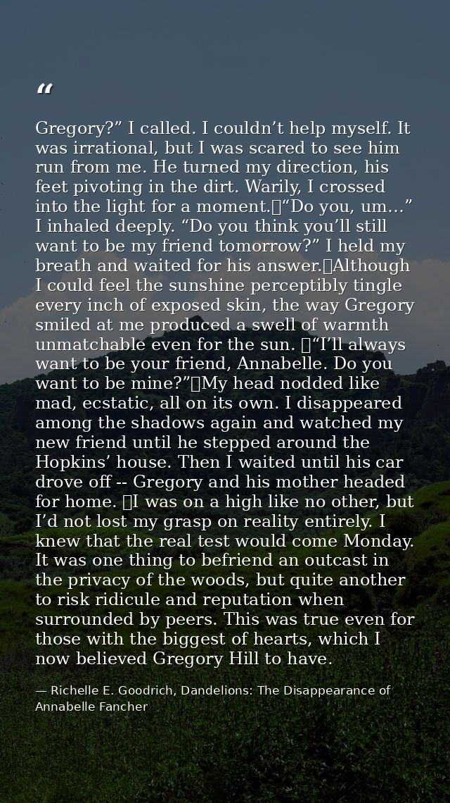Gregory?” I called. I couldn’t help myself. It was irrational, but I was scared to see him run from me. He turned my dir — Richelle E. Goodrich, Dandelions: The Disappearance of Annabelle Fancher