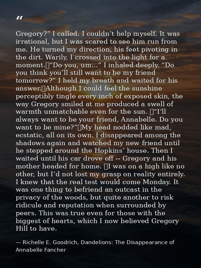 Gregory?” I called. I couldn’t help myself. It was irrational, but I was scared to see him run from me. He turned my dir — Richelle E. Goodrich, Dandelions: The Disappearance of Annabelle Fancher