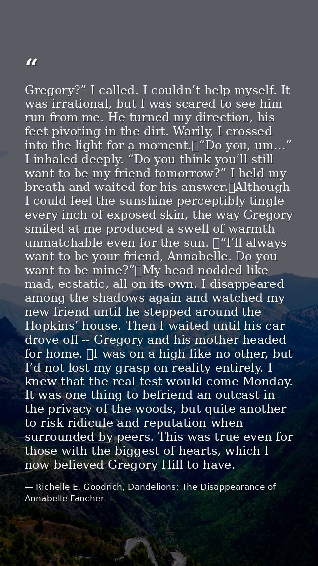 Gregory?” I called. I couldn’t help myself. It was irrational, but I was scared to see him run from me. He turned my dir — Richelle E. Goodrich, Dandelions: The Disappearance of Annabelle Fancher