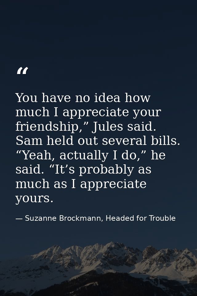 You have no idea how much I appreciate your friendship,” Jules said. Sam held out several bills. “Yeah, actually I do,”  — Suzanne Brockmann, Headed for Trouble