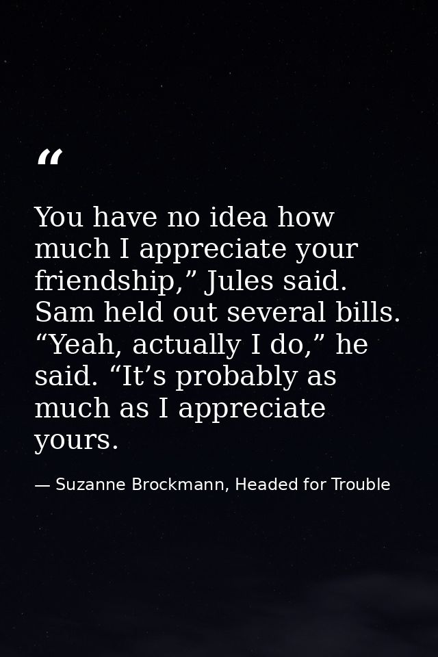 You have no idea how much I appreciate your friendship,” Jules said. Sam held out several bills. “Yeah, actually I do,”  — Suzanne Brockmann, Headed for Trouble