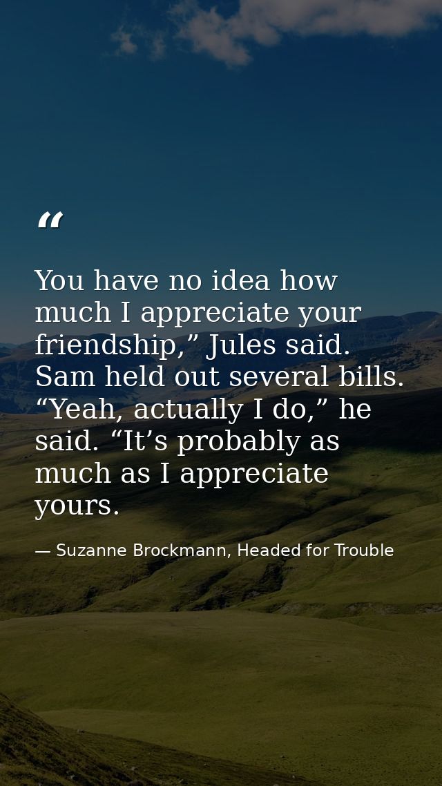 You have no idea how much I appreciate your friendship,” Jules said. Sam held out several bills. “Yeah, actually I do,”  — Suzanne Brockmann, Headed for Trouble
