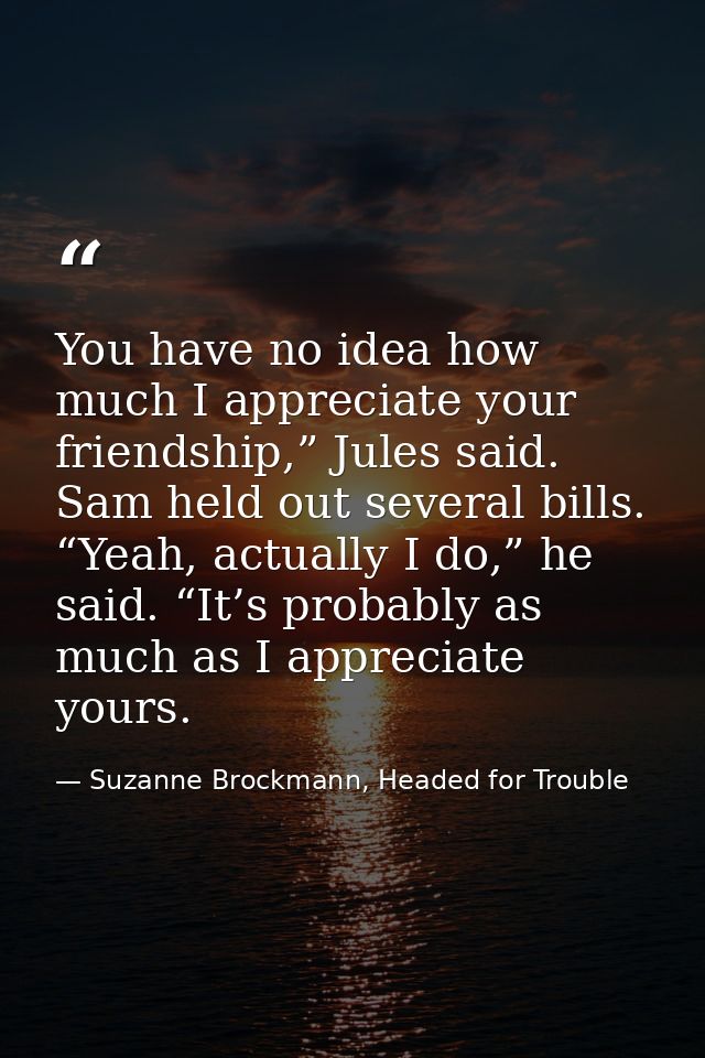 You have no idea how much I appreciate your friendship,” Jules said. Sam held out several bills. “Yeah, actually I do,”  — Suzanne Brockmann, Headed for Trouble