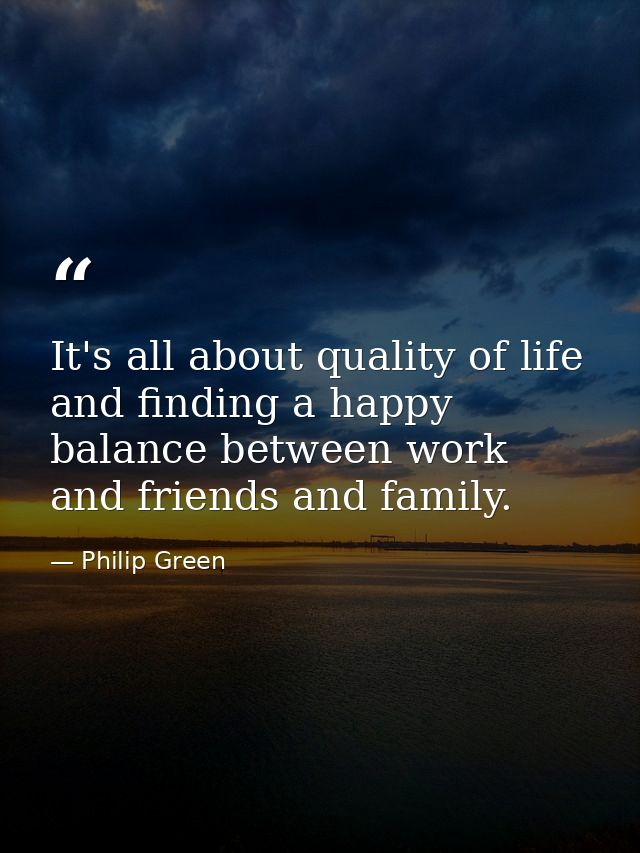 It's all about quality of life and finding a happy balance between work and friends and family. — Philip Green