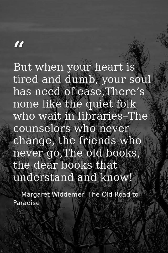 But when your heart is tired and dumb, your soul has need of ease,There’s none like the quiet folk who wait in libraries — Margaret Widdemer, The Old Road to Paradise