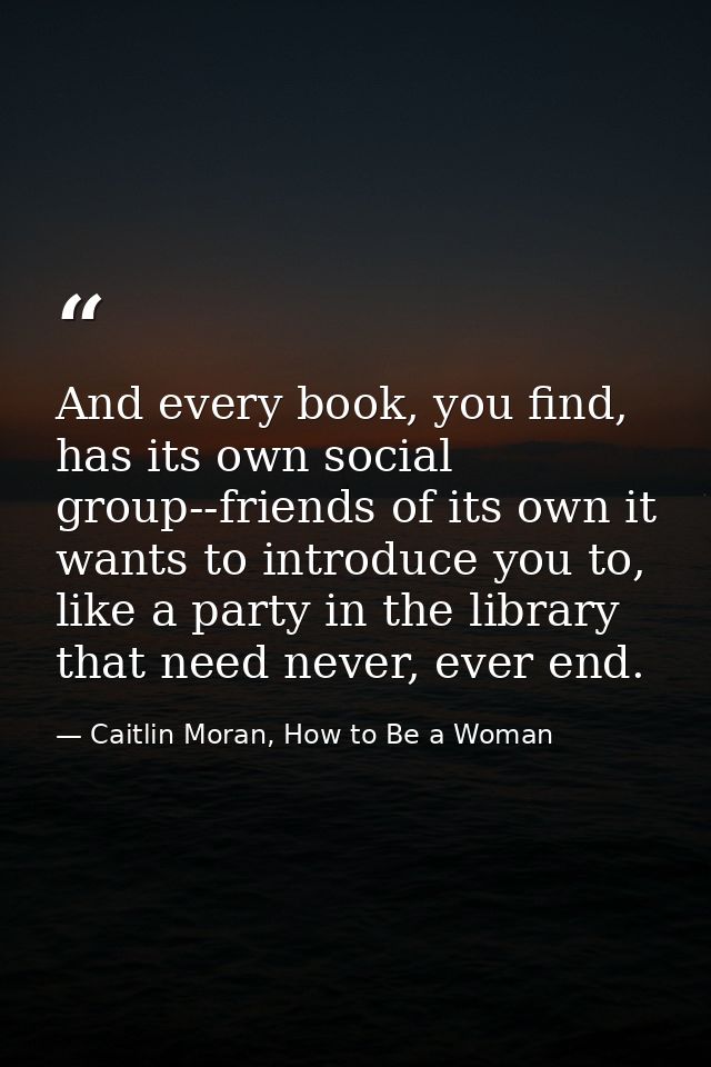 And every book, you find, has its own social group--friends of its own it wants to introduce you to, like a party in the — Caitlin Moran, How to Be a Woman