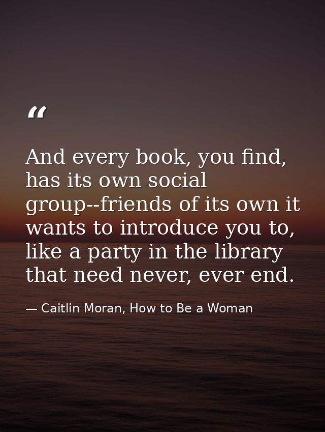 And every book, you find, has its own social group--friends of its own it wants to introduce you to, like a party in the — Caitlin Moran, How to Be a Woman