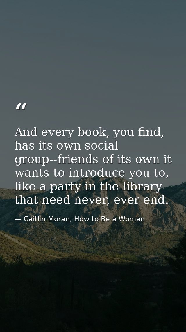 And every book, you find, has its own social group--friends of its own it wants to introduce you to, like a party in the — Caitlin Moran, How to Be a Woman