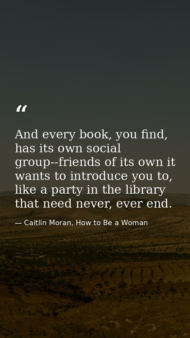 And every book, you find, has its own social group--friends of its own it wants to introduce you to, like a party in the — Caitlin Moran, How to Be a Woman
