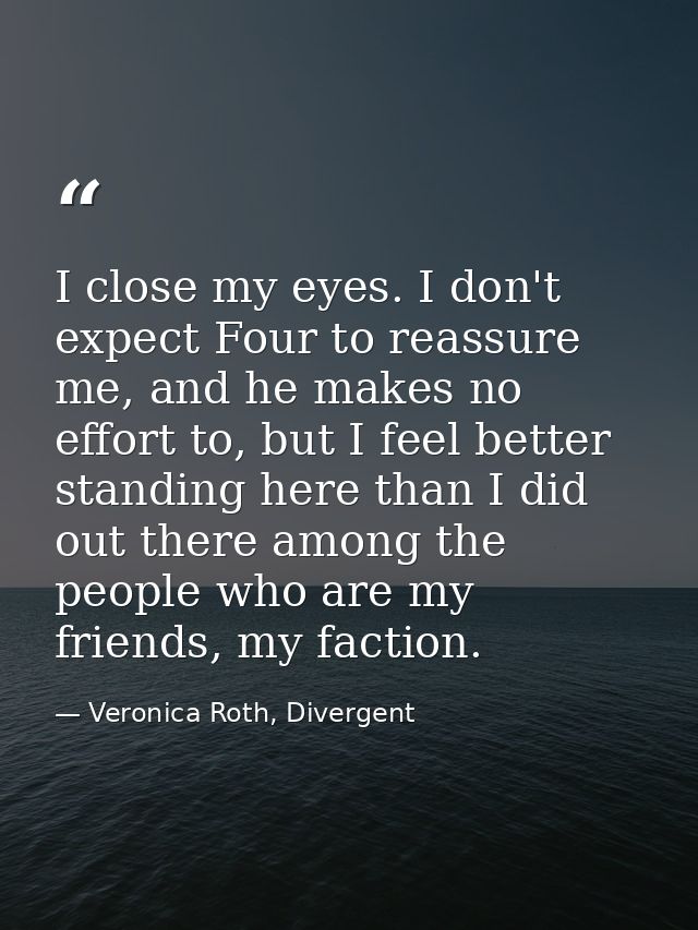 I close my eyes. I don't expect Four to reassure me, and he makes no effort to, but I feel better standing here than I d — Veronica Roth, Divergent