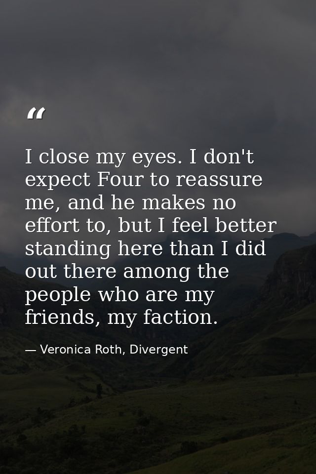 I close my eyes. I don't expect Four to reassure me, and he makes no effort to, but I feel better standing here than I d — Veronica Roth, Divergent