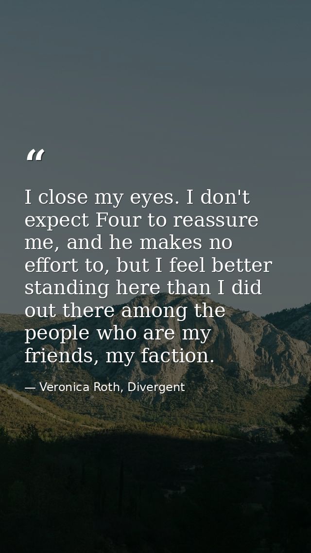 I close my eyes. I don't expect Four to reassure me, and he makes no effort to, but I feel better standing here than I d — Veronica Roth, Divergent