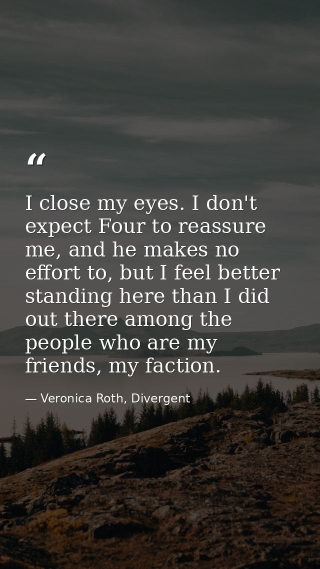 I close my eyes. I don't expect Four to reassure me, and he makes no effort to, but I feel better standing here than I d — Veronica Roth, Divergent