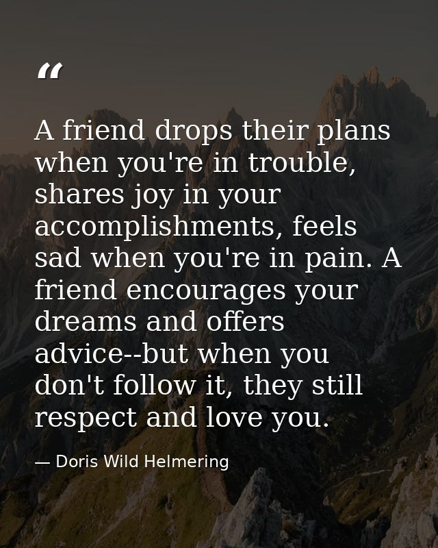 A friend drops their plans when you're in trouble, shares joy in your accomplishments, feels sad when you're in pain. A  — Doris Wild Helmering