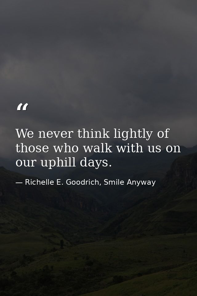 We never think lightly of those who walk with us on our uphill days. — Richelle E. Goodrich, Smile Anyway