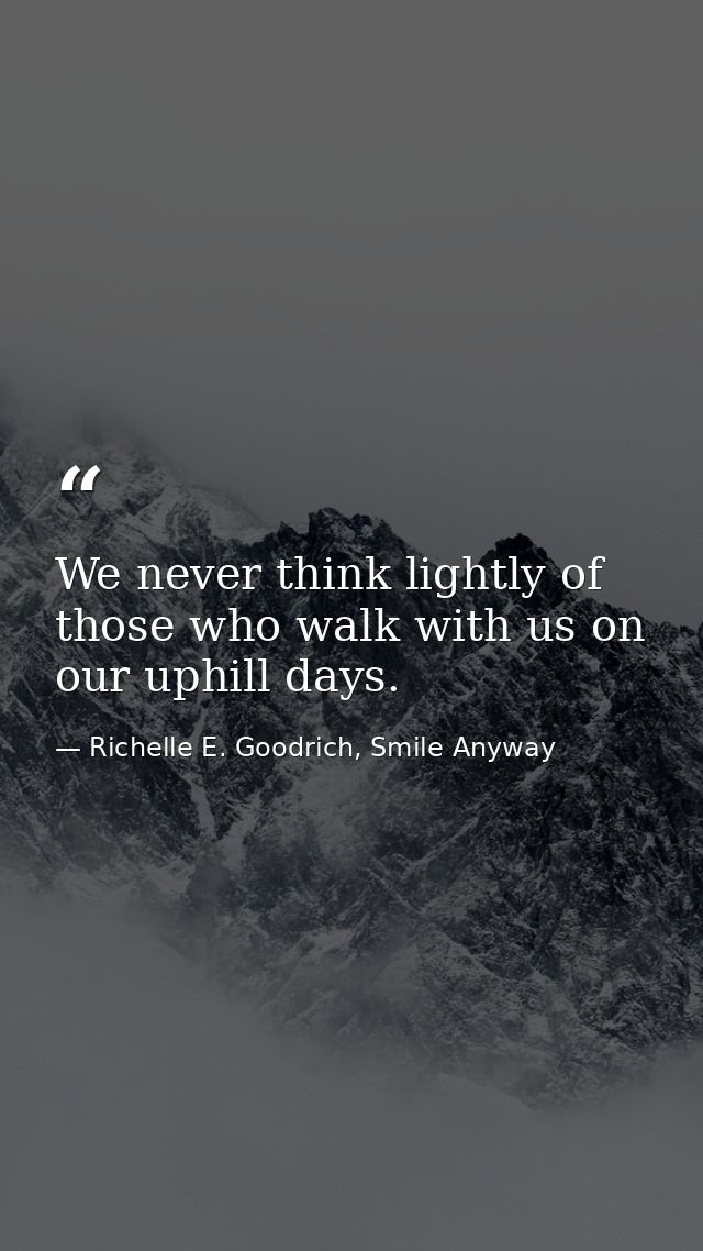 We never think lightly of those who walk with us on our uphill days. — Richelle E. Goodrich, Smile Anyway