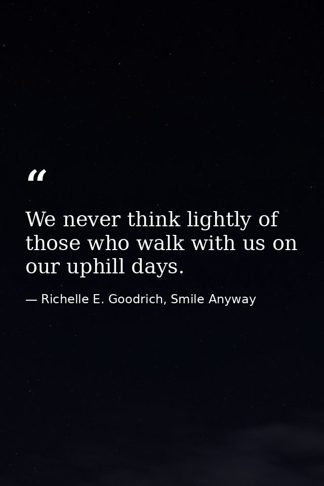We never think lightly of those who walk with us on our uphill days. — Richelle E. Goodrich, Smile Anyway