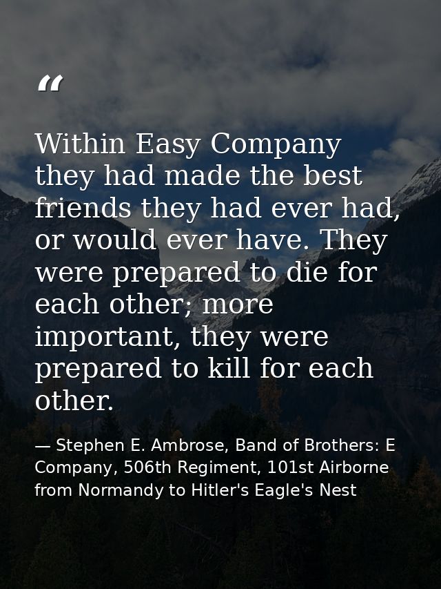 Within Easy Company they had made the best friends they had ever had, or would ever have. They were prepared to die for  — Stephen E. Ambrose, Band of Brothers: E Company, 506th Regiment, 101st Airborne from Normandy to Hitler's Eagle's Nest