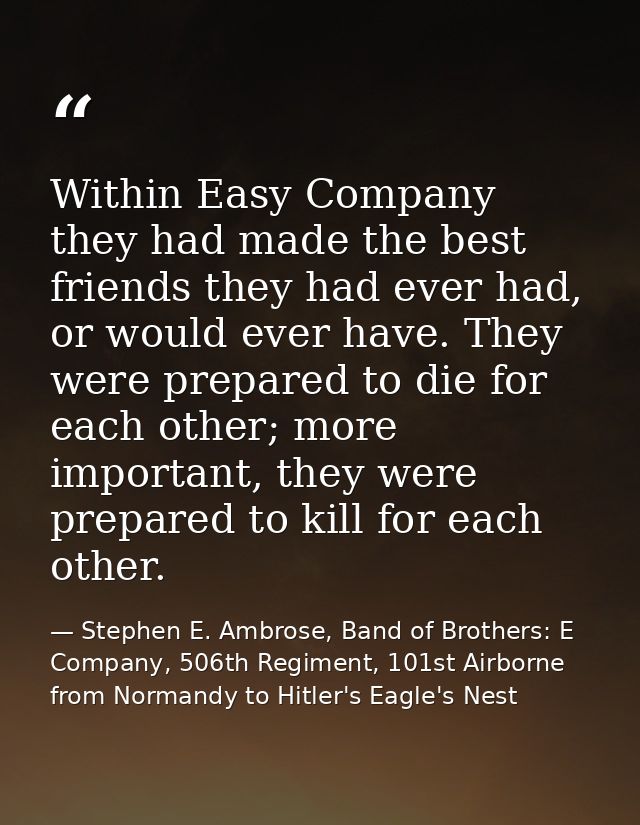 Within Easy Company they had made the best friends they had ever had, or would ever have. They were prepared to die for  — Stephen E. Ambrose, Band of Brothers: E Company, 506th Regiment, 101st Airborne from Normandy to Hitler's Eagle's Nest
