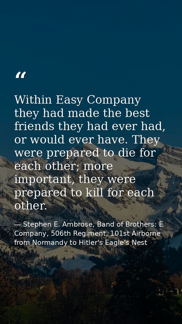 Within Easy Company they had made the best friends they had ever had, or would ever have. They were prepared to die for  — Stephen E. Ambrose, Band of Brothers: E Company, 506th Regiment, 101st Airborne from Normandy to Hitler's Eagle's Nest