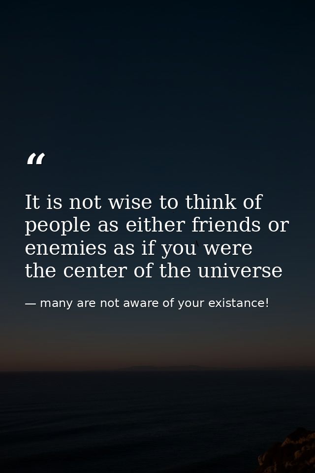 It is not wise to think of people as either friends or enemies as if you were the center of the universe — many are not aware of your existance!