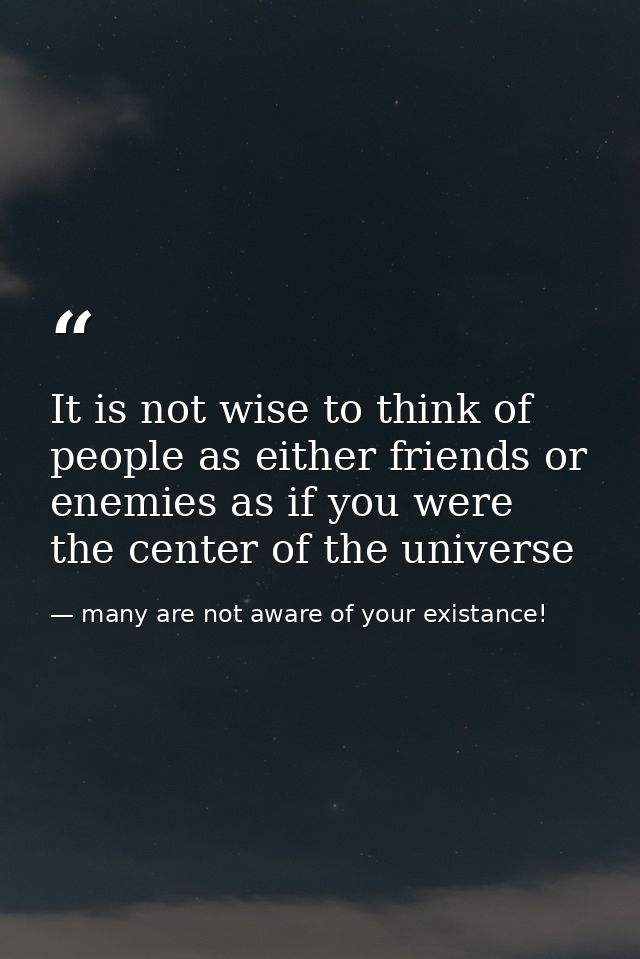 It is not wise to think of people as either friends or enemies as if you were the center of the universe — many are not aware of your existance!