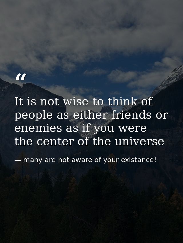 It is not wise to think of people as either friends or enemies as if you were the center of the universe — many are not aware of your existance!