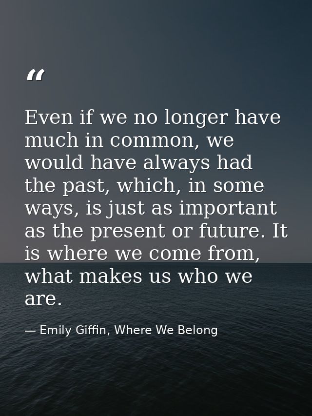 Even if we no longer have much in common, we would have always had the past, which, in some ways, is just as important a — Emily Giffin, Where We Belong