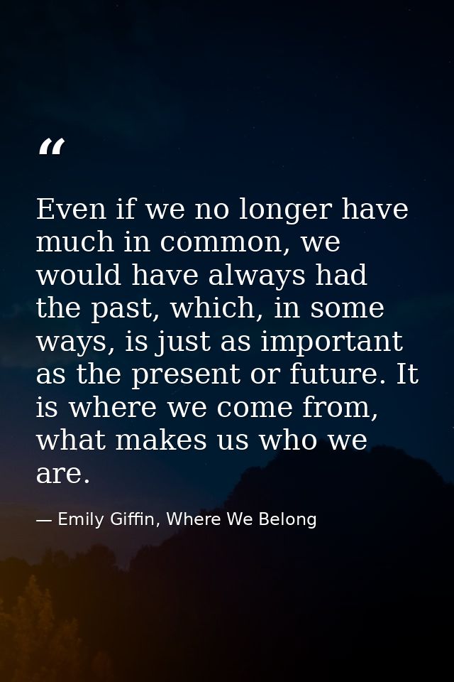 Even if we no longer have much in common, we would have always had the past, which, in some ways, is just as important a — Emily Giffin, Where We Belong