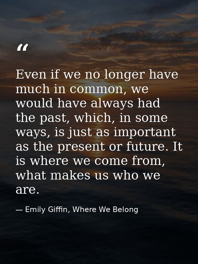 Even if we no longer have much in common, we would have always had the past, which, in some ways, is just as important a — Emily Giffin, Where We Belong